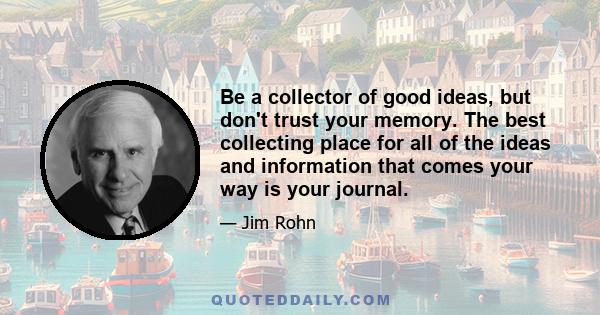 Be a collector of good ideas, but don't trust your memory. The best collecting place for all of the ideas and information that comes your way is your journal.