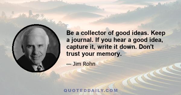 Be a collector of good ideas. Keep a journal. If you hear a good idea, capture it, write it down. Don't trust your memory.