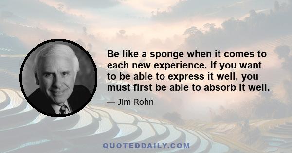 Be like a sponge when it comes to each new experience. If you want to be able to express it well, you must first be able to absorb it well.