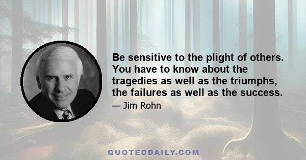 Be sensitive to the plight of others. You have to know about the tragedies as well as the triumphs, the failures as well as the success.