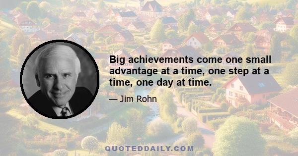 Big achievements come one small advantage at a time, one step at a time, one day at time.