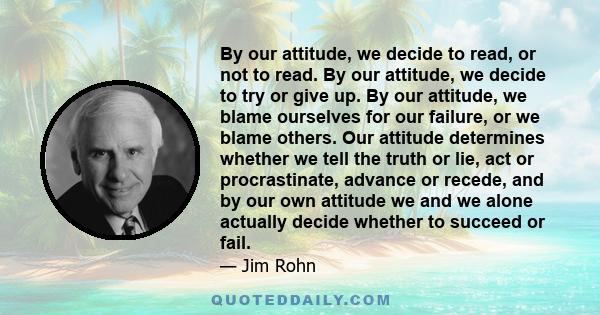 By our attitude, we decide to read, or not to read. By our attitude, we decide to try or give up. By our attitude, we blame ourselves for our failure, or we blame others. Our attitude determines whether we tell the