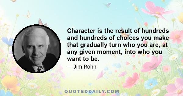 Character is the result of hundreds and hundreds of choices you make that gradually turn who you are, at any given moment, into who you want to be.