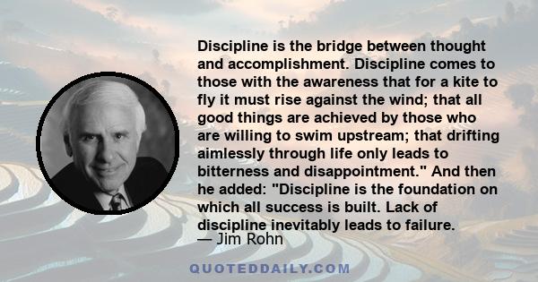 Discipline is the bridge between thought and accomplishment. Discipline comes to those with the awareness that for a kite to fly it must rise against the wind; that all good things are achieved by those who are willing