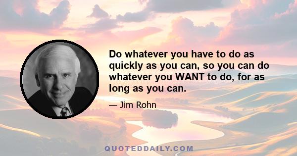 Do whatever you have to do as quickly as you can, so you can do whatever you WANT to do, for as long as you can.