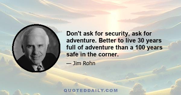 Don't ask for security, ask for adventure. Better to live 30 years full of adventure than a 100 years safe in the corner.