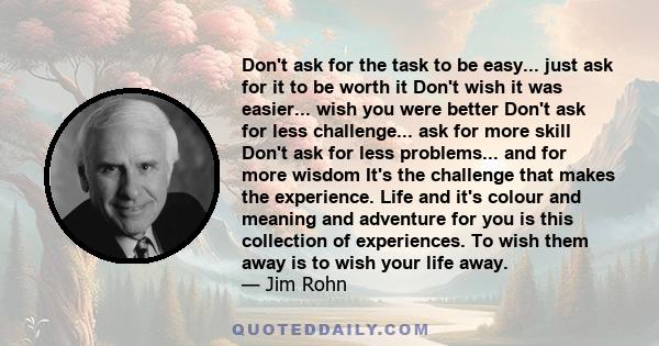 Don't ask for the task to be easy... just ask for it to be worth it Don't wish it was easier... wish you were better Don't ask for less challenge... ask for more skill Don't ask for less problems... and for more wisdom