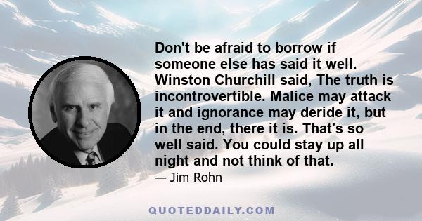 Don't be afraid to borrow if someone else has said it well. Winston Churchill said, The truth is incontrovertible. Malice may attack it and ignorance may deride it, but in the end, there it is. That's so well said. You