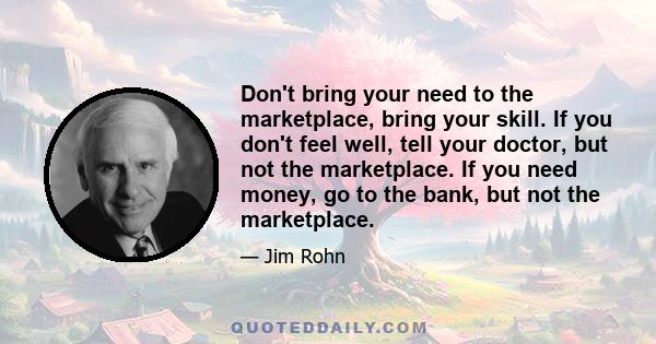 Don't bring your need to the marketplace, bring your skill. If you don't feel well, tell your doctor, but not the marketplace. If you need money, go to the bank, but not the marketplace.