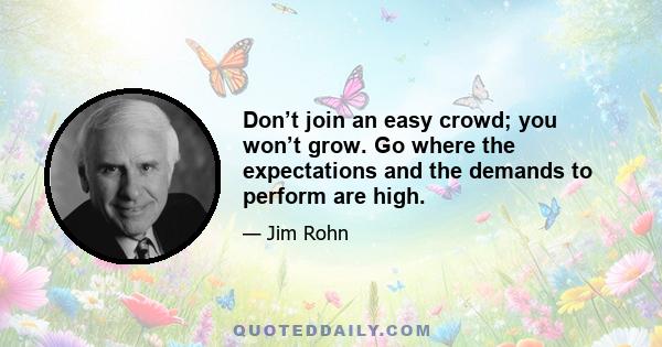 Don’t join an easy crowd; you won’t grow. Go where the expectations and the demands to perform are high.