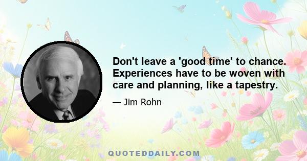 Don't leave a 'good time' to chance. Experiences have to be woven with care and planning, like a tapestry.