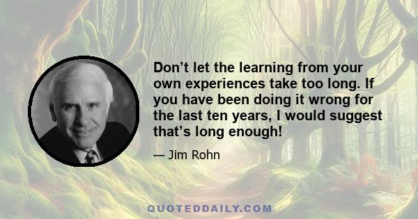 Don’t let the learning from your own experiences take too long. If you have been doing it wrong for the last ten years, I would suggest that’s long enough!