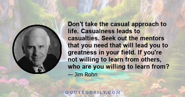 Don't take the casual approach to life. Casualness leads to casualties. Seek out the mentors that you need that will lead you to greatness in your field. If you're not willing to learn from others, who are you willing