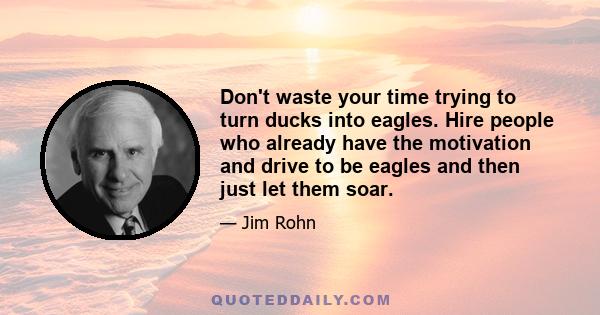 Don't waste your time trying to turn ducks into eagles. Hire people who already have the motivation and drive to be eagles and then just let them soar.