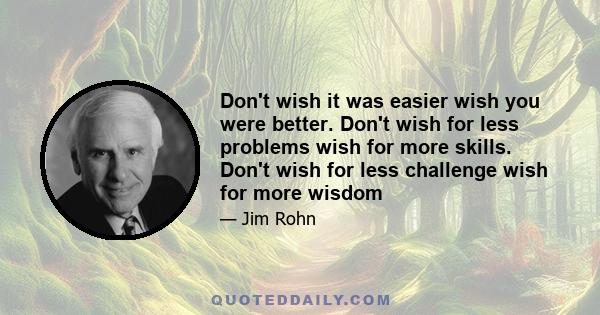 Don't wish it was easier, wish you were better. Don't wish for less problems, wish for more skills. Don't wish for less challenges, wish for more wisdom. The major value in life is not what you get. The major value in