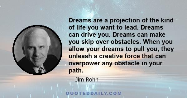 Dreams are a projection of the kind of life you want to lead. Dreams can drive you. Dreams can make you skip over obstacles. When you allow your dreams to pull you, they unleash a creative force that can overpower any