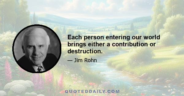 Each person entering our world brings either a contribution or destruction.