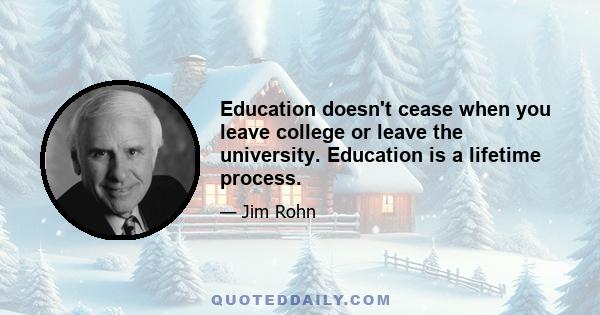 Education doesn't cease when you leave college or leave the university. Education is a lifetime process.