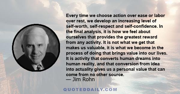 Every time we choose action over ease or labor over rest, we develop an increasing level of self-worth, self-respect and self-confidence. In the final analysis, it is how we feel about ourselves that provides the