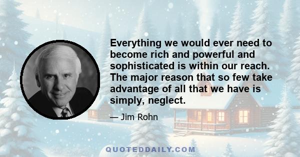 Everything we would ever need to become rich and powerful and sophisticated is within our reach. The major reason that so few take advantage of all that we have is simply, neglect.