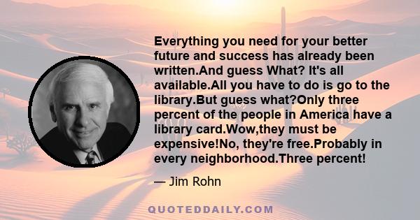 Everything you need for your better future and success has already been written.And guess What? It's all available.All you have to do is go to the library.But guess what?Only three percent of the people in America have