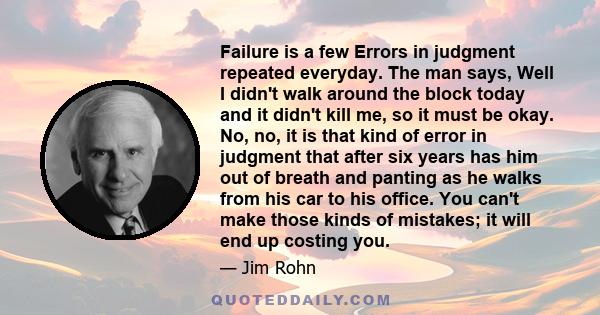 Failure is a few Errors in judgment repeated everyday. The man says, Well I didn't walk around the block today and it didn't kill me, so it must be okay. No, no, it is that kind of error in judgment that after six years 