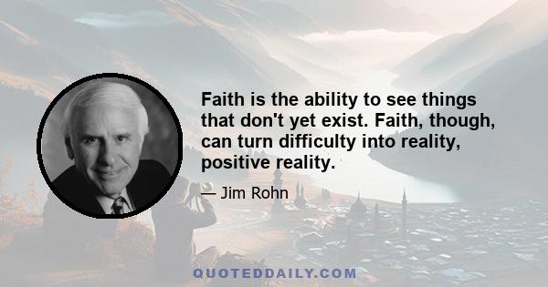 Faith is the ability to see things that don't yet exist. Faith, though, can turn difficulty into reality, positive reality.