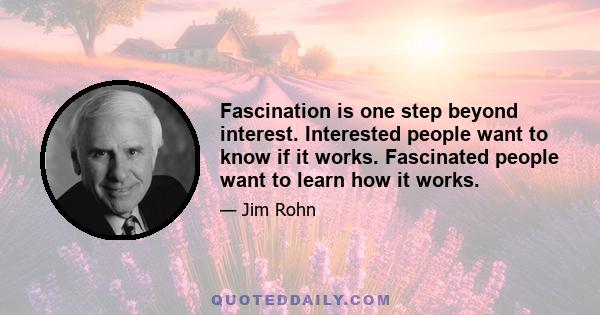 Fascination is one step beyond interest. Interested people want to know if it works. Fascinated people want to learn how it works.