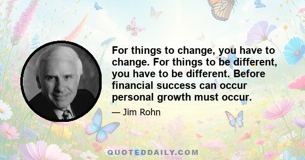 For things to change, you have to change. For things to be different, you have to be different. Before financial success can occur personal growth must occur.