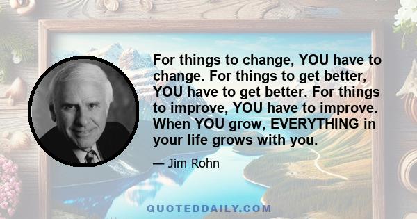 For things to change, YOU have to change. For things to get better, YOU have to get better. For things to improve, YOU have to improve. When YOU grow, EVERYTHING in your life grows with you.