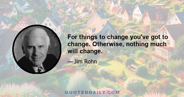 For things to change you've got to change. Otherwise, nothing much will change.