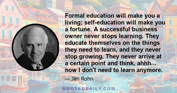 Formal education will make you a living; self-education will make you a fortune. A successful business owner never stops learning. They educate themselves on the things they need to learn, and they never stop growing.