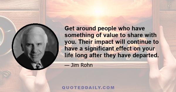 Get around people who have something of value to share with you. Their impact will continue to have a significant effect on your life long after they have departed.