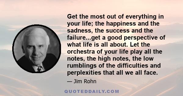 Get the most out of everything in your life; the happiness and the sadness, the success and the failure...get a good perspective of what life is all about. Let the orchestra of your life play all the notes, the high