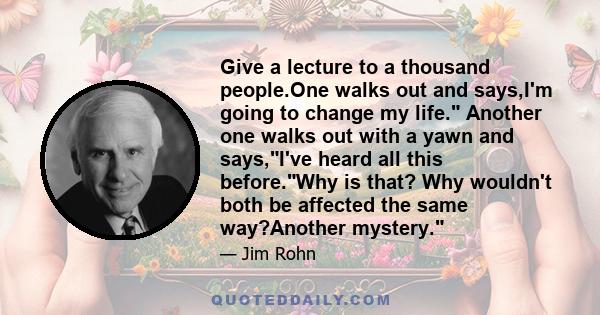 Give a lecture to a thousand people.One walks out and says,I'm going to change my life. Another one walks out with a yawn and says,I've heard all this before.Why is that? Why wouldn't both be affected the same