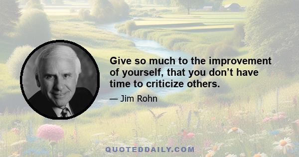 Give so much to the improvement of yourself, that you don’t have time to criticize others.