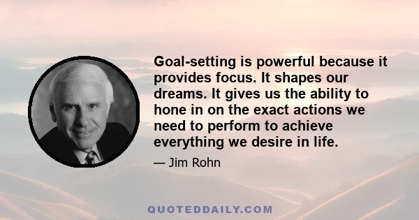 Goal-setting is powerful because it provides focus. It shapes our dreams. It gives us the ability to hone in on the exact actions we need to perform to achieve everything we desire in life.