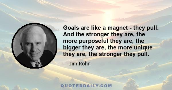 Goals are like a magnet - they pull. And the stronger they are, the more purposeful they are, the bigger they are, the more unique they are, the stronger they pull.