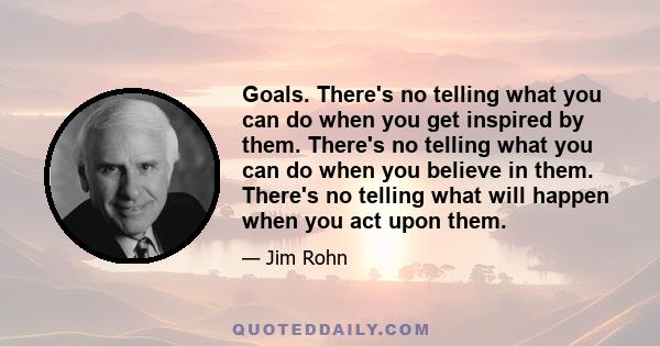 Goals. There's no telling what you can do when you get inspired by them. There's no telling what you can do when you believe in them. There's no telling what will happen when you act upon them.