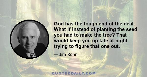 God has the tough end of the deal. What if instead of planting the seed you had to make the tree? That would keep you up late at night, trying to figure that one out.