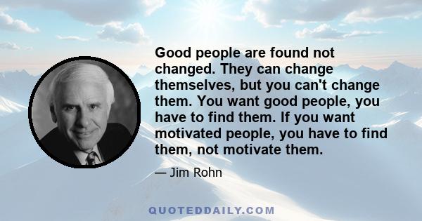 Good people are found not changed. They can change themselves, but you can't change them. You want good people, you have to find them. If you want motivated people, you have to find them, not motivate them.