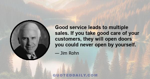 Good service leads to multiple sales. If you take good care of your customers, they will open doors you could never open by yourself.