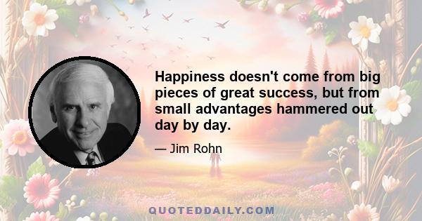 Happiness doesn't come from big pieces of great success, but from small advantages hammered out day by day.