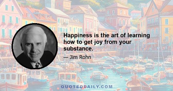 Happiness is the art of learning how to get joy from your substance.