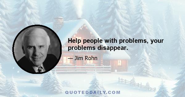 Help people with problems, your problems disappear.