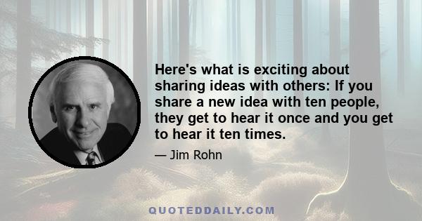 Here's what is exciting about sharing ideas with others: If you share a new idea with ten people, they get to hear it once and you get to hear it ten times.