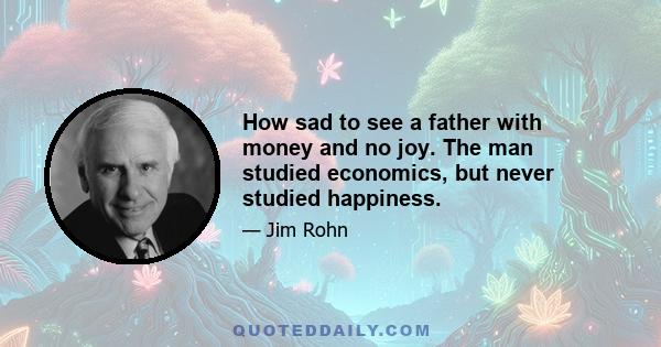 How sad to see a father with money and no joy. The man studied economics, but never studied happiness.