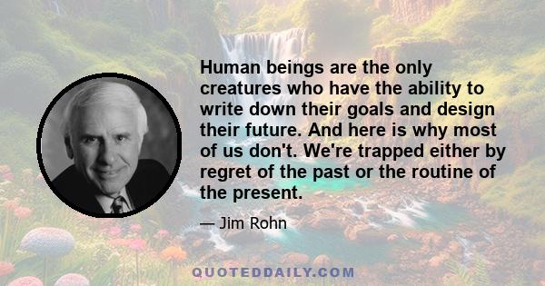 Human beings are the only creatures who have the ability to write down their goals and design their future. And here is why most of us don't. We're trapped either by regret of the past or the routine of the present.