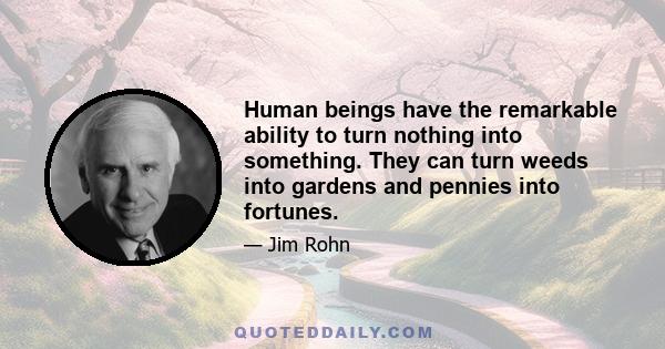 Human beings have the remarkable ability to turn nothing into something. They can turn weeds into gardens and pennies into fortunes.