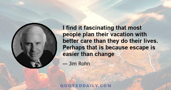 I find it fascinating that most people plan their vacation with better care than they do their lives. Perhaps that is because escape is easier than change